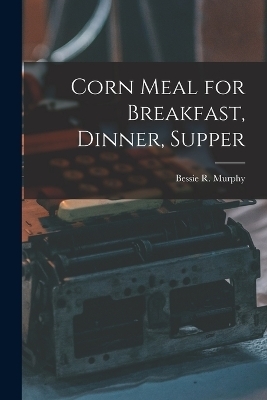 Corn Meal for Breakfast, Dinner, Supper - Bessie R Murphy