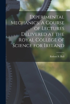 Experimental Mechanics. A Course of Lectures Delivered at the Royal College of Science for Ireland - Robert S Ball