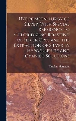 Hydrometallurgy of Silver, With Special Reference to Chloridizing Roasting of Silver Ores and the Extraction of Silver by Hyposulphite and Cyanide Solutions - Ottokar Hofmann