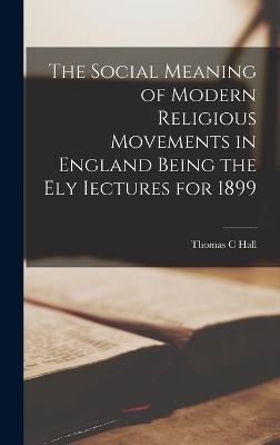 The Social Meaning of Modern Religious Movements in England Being the Ely Iectures for 1899 - Thomas C Hall