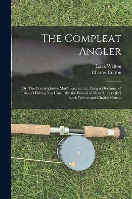 The Compleat Angler; or, The Contemplative Man's Recreation; Being a Discourse of Fish and Fishing not Unworthy the Perusal of Most Anglers [by] Izaak Walton and Charles Cotton - Izaak Walton, Charles Cotton