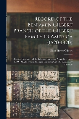 Record of the Benjamin Gilbert Branch of the Gilbert Family in America (1620-1920); Also the Genealogy of the Falconer Family, of Nairnshire, Scot. 1720-1920, to Which Belonged Benjamin Gilbert's Wife, Mary Falconer - Eliza Howe Gilbert