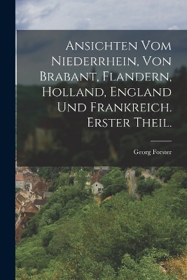 Ansichten vom Niederrhein, von Brabant, Flandern, Holland, England und Frankreich. Erster Theil. - Georg Forster