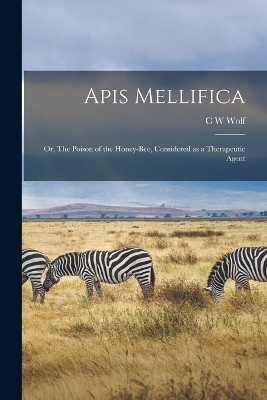 Apis Mellifica; or, The Poison of the Honey-bee, Considered as a Therapeutic Agent - C W Wolf