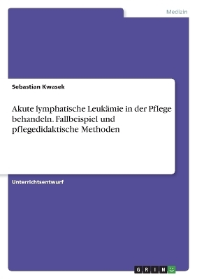 Akute lymphatische LeukÃ¤mie in der Pflege behandeln. Fallbeispiel und pflegedidaktische Methoden - Sebastian Kwasek