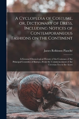 A Cyclopedia of Costume, or, Dictionary of Dress, Including Notices of Contemporaneous Fashions on the Continent; a General Chronological History of the Costumes of the Principal Countries of Europe, From the Commencement of the Christian era to the Acces - James Robinson Planché