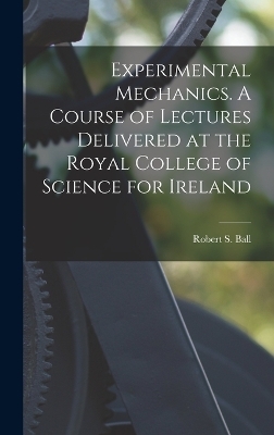 Experimental Mechanics. A Course of Lectures Delivered at the Royal College of Science for Ireland - Robert S Ball