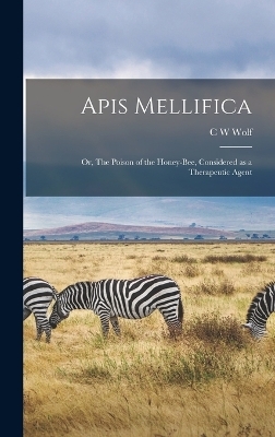 Apis Mellifica; or, The Poison of the Honey-bee, Considered as a Therapeutic Agent - C W Wolf