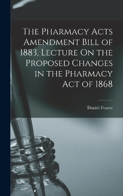 The Pharmacy Acts Amendment Bill of 1883, Lecture On the Proposed Changes in the Pharmacy Act of 1868 - Daniel Frazer