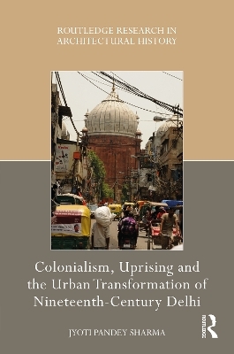 Colonialism, Uprising and the Urban Transformation of Nineteenth-Century Delhi - Jyoti Pandey Sharma