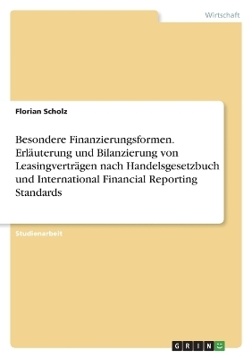 Besondere Finanzierungsformen. ErlÃ¤uterung und Bilanzierung von LeasingvertrÃ¤gen nach Handelsgesetzbuch und International Financial Reporting Standards - Florian Scholz