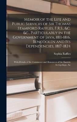 Memoir of the Life and Public Services of Sir Thomas Stamford Raffles, F.R.S., &c. &c., Particularly in the Government of Java, 1811-1816, Bencoolen and Its Dependencies, 1817-1824 - Sophia Raffles