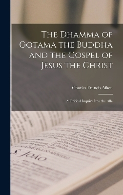 The Dhamma of Gotama the Buddha and the Gospel of Jesus the Christ; a Critical Inquiry Into the Alle - Charles Francis Aiken