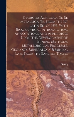 Georgius Agricola De Re Metallica, Tr. From the 1st Latin Ed. of 1556, With Biographical Introduction, Annotations and Appendices Upon the Development of Mining Methods, Metallurgical Processes, Geology, Mineralogy & Mining Law, From the Earliest Times... - Georg 1494-1555 Agricola