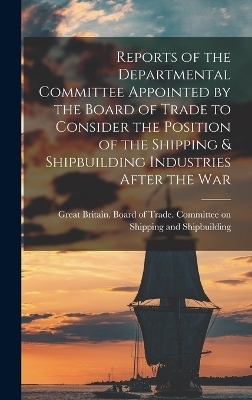 Reports of the Departmental Committee Appointed by the Board of Trade to Consider the Position of the Shipping & Shipbuilding Industries After the War - 