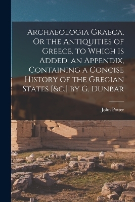 Archaeologia Graeca, Or the Antiquities of Greece. to Which Is Added, an Appendix, Containing a Concise History of the Grecian States [&c.] by G. Dunbar - John Potter