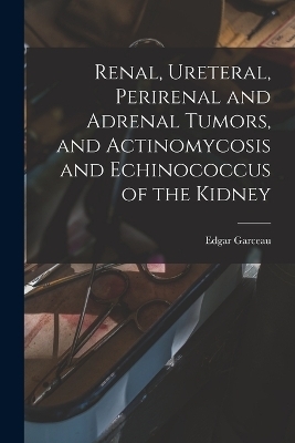 Renal, Ureteral, Perirenal and Adrenal Tumors, and Actinomycosis and Echinococcus of the Kidney - Edgar Garceau