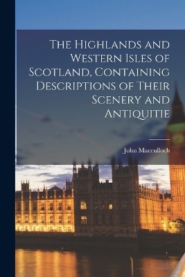 The Highlands and Western Isles of Scotland, Containing Descriptions of Their Scenery and Antiquitie - John MacCulloch