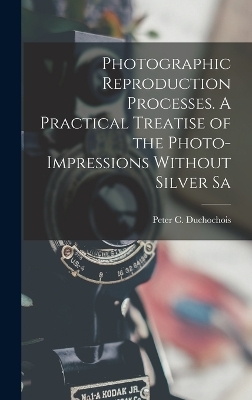 Photographic Reproduction Processes. A Practical Treatise of the Photo-impressions Without Silver Sa - Peter C Duchochois