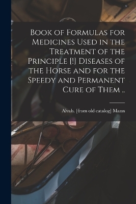 Book of Formulas for Medicines Used in the Treatment of the Principle [!] Diseases of the Horse and for the Speedy and Permanent Cure of Them .. - 