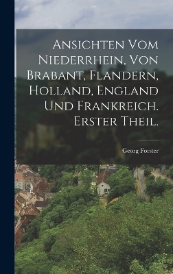 Ansichten vom Niederrhein, von Brabant, Flandern, Holland, England und Frankreich. Erster Theil. - Georg Forster