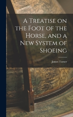 A Treatise on the Foot of the Horse, and a New System of Shoeing - James Turner