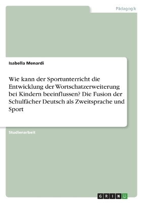 Wie kann der Sportunterricht die Entwicklung der Wortschatzerweiterung bei Kindern beeinflussen? Die Fusion der SchulfÃ¤cher Deutsch als Zweitsprache und Sport - Isabella Menardi