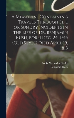 A Memorial Containing Travels Through Life or Sundry Incidents in the Life of Dr. Benjamin Rush, Born Dec. 24, 1745 (old Style) Died April 19, 1813 - Benjamin Rush, Louis Alexander Biddle