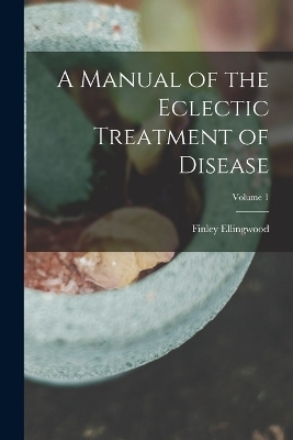 A Manual of the Eclectic Treatment of Disease; Volume 1 - Finley Ellingwood