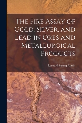 The Fire Assay of Gold, Silver, and Lead in Ores and Metallurgical Products - Leonard Strong Austin