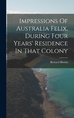 Impressions Of Australia Felix, During Four Years' Residence In That Colony - Richard Howitt