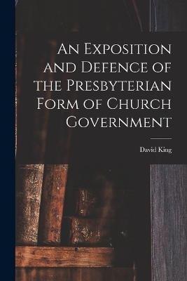 An Exposition and Defence of the Presbyterian Form of Church Government - David King