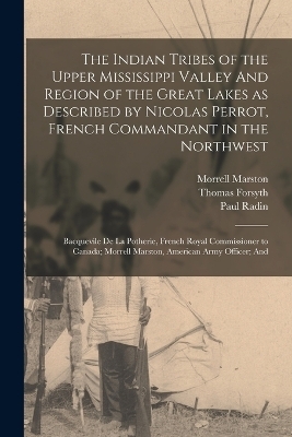 The Indian Tribes of the Upper Mississippi Valley And Region of the Great Lakes as Described by Nicolas Perrot, French Commandant in the Northwest; Bacquevile de la Potherie, French Royal Commissioner to Canada; Morrell Marston, American Army Officer; And - Emma Helen Blair, Paul Radin, Nicolas Perrot