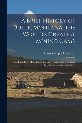 A Brief History of Butte, Montana, the World's Greatest Mining Camp; Including a Story of the Extraction and Treatment of Ores From its Gigantic Copper Properties .. - Harry Campbell Freeman