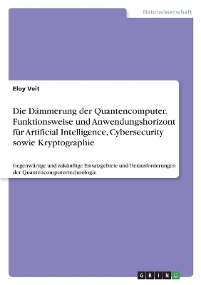 Die DÃ¤mmerung der Quantencomputer. Funktionsweise und Anwendungshorizont fÃ¼r Artificial Intelligence, Cybersecurity sowie Kryptographie - Eloy Veit