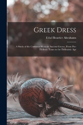 Greek Dress; a Study of the Costumes Worn in Ancient Greece, From Pre-Hellenic Times to the Hellenistic Age - Ethel Beatrice Abrahams