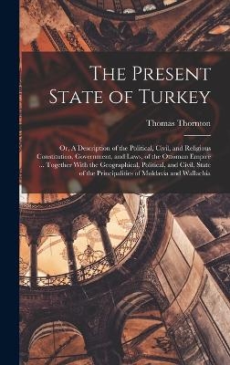 The Present State of Turkey; or, A Description of the Political, Civil, and Religious Constitution, Government, and Laws, of the Ottoman Empire ... Together With the Geographical, Political, and Civil, State of the Principalities of Moldavia and Wallachia - Thomas Thornton