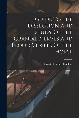 Guide To The Dissection And Study Of The Cranial Nerves And Blood Vessels Of The Horse - Grant Sherman Hopkins