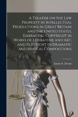 A Treatise on the law Property in Intellectual Productions in Great Britain and the United States. Embracing Copyright in Works of Literature and art, and Playright in Dramatic and Musical Compositions - Eaton S 1842-1917 Drone