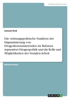 Die ordnungspolitische Funktion der Stigmatisierung von Drogenkonsumierenden im Rahmen repressiver Drogenpolitik und die Rolle und MÃ¶glichkeiten der Sozialen Arbeit - Samuel Dick