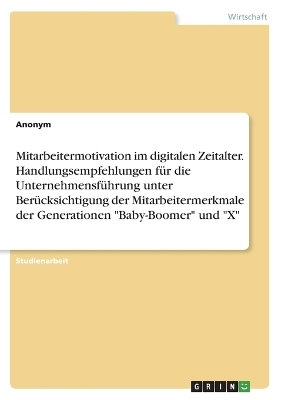 Mitarbeitermotivation im digitalen Zeitalter. Handlungsempfehlungen fÃ¼r die UnternehmensfÃ¼hrung unter BerÃ¼cksichtigung der Mitarbeitermerkmale der Generationen "Baby-Boomer" und "X" -  Anonymous