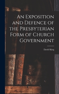 An Exposition and Defence of the Presbyterian Form of Church Government - David King