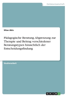 PÃ¤dagogische Beratung. Abgrenzung zur Therapie und Beitrag verschiedener Beratungstypen hinsichtlich der Entscheidungsfindung - Silan Akis