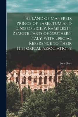 The Land of Manfred, Prince of Tarentum and King of Sicily. Rambles in Remote Parts of Southern Italy, With Special Reference to Their Historical Associations - Janet Ross