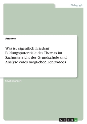 Was ist eigentlich Frieden? Bildungspotentiale des Themas im Sachunterricht der Grundschule und Analyse eines mÃ¶glichen Lehrvideos -  Anonymous