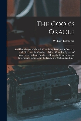 The Cook's Oracle; and Housekeeper's Manual. Containing Receipts for Cookery, and Directions for Carving ... With a Complete System of Cookery for Catholic Families ... Being the Result of Actual Experiments Instituted in the Kitchen of William Kitchiner - William Kitchiner