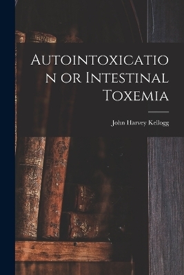 Autointoxication or Intestinal Toxemia - John Harvey Kellogg