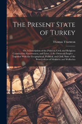 The Present State of Turkey; or, A Description of the Political, Civil, and Religious Constitution, Government, and Laws, of the Ottoman Empire ... Together With the Geographical, Political, and Civil, State of the Principalities of Moldavia and Wallachia - Thomas Thornton