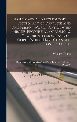 A Glossary and Etymological Dictionary of Obsolete and Uncommon Words, Antiquated Phrases, Proverbial Expressions, Obscure Allusions, and of Words Which Have Changed Their Significations - William Toone