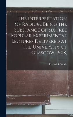 The Interpretation of Radium, Being the Substance of six Free Popular Experimental Lectures Delivered at the University of Glasgow, 1908; - Frederick Soddy